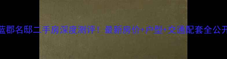 图片 蓝郡名邸二手房深度测评！最新房价+户型+交通配套全公开
