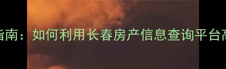 图片 长春二手房买卖指南：如何利用长春房产信息查询平台高效选购心仪房源