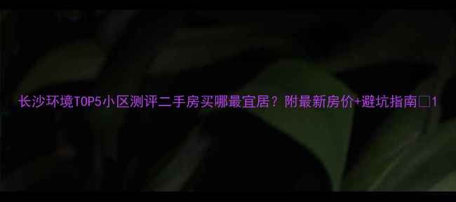 图片 长沙环境TOP5小区测评二手房买哪最宜居？附最新房价+避坑指南🏡1