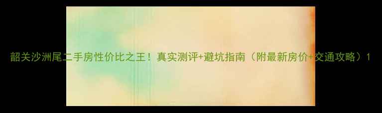 图片 韶关沙洲尾二手房性价比之王！真实测评+避坑指南（附最新房价+交通攻略）1