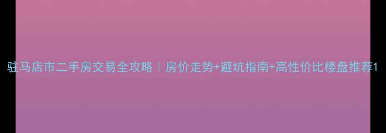 图片 驻马店市二手房交易全攻略｜房价走势+避坑指南+高性价比楼盘推荐1