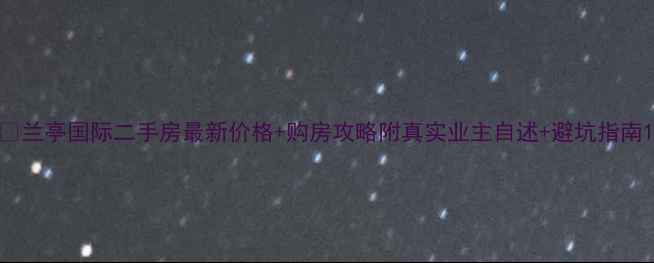 图片 🏠兰亭国际二手房最新价格+购房攻略附真实业主自述+避坑指南1