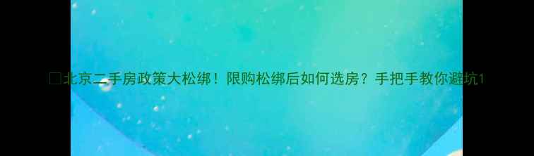 图片 🏠北京二手房政策大松绑！限购松绑后如何选房？手把手教你避坑1