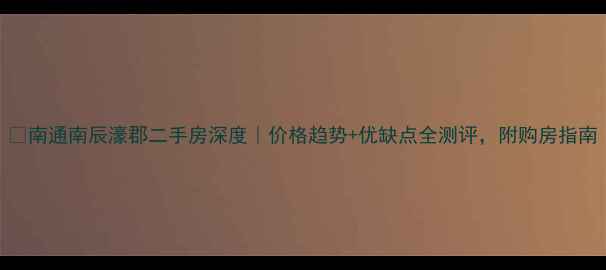 图片 🏠南通南辰濠郡二手房深度｜价格趋势+优缺点全测评，附购房指南