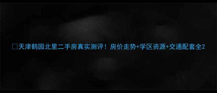 图片 🏠天津鹤园北里二手房真实测评！房价走势+学区资源+交通配套全2