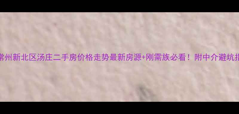 图片 🏠常州新北区汤庄二手房价格走势最新房源+刚需族必看！附中介避坑指南