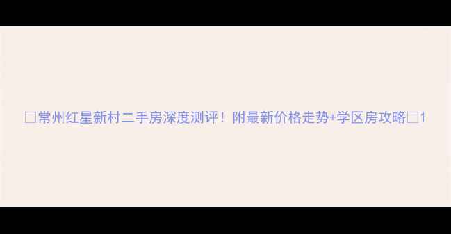 图片 🏠常州红星新村二手房深度测评！附最新价格走势+学区房攻略🔥1