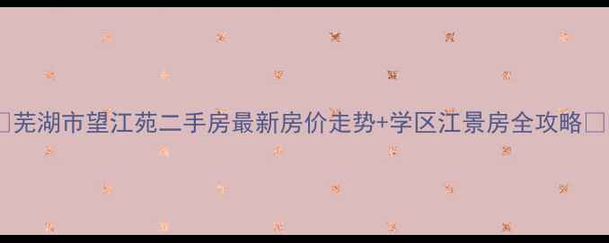 图片 🏠芜湖市望江苑二手房最新房价走势+学区江景房全攻略🌊1