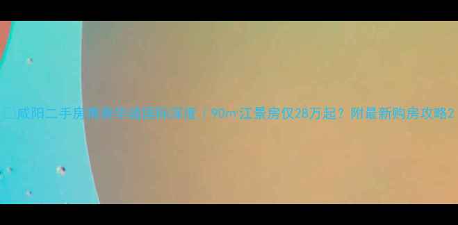 图片 🏡咸阳二手房推荐华城国际深度｜90㎡江景房仅28万起？附最新购房攻略2