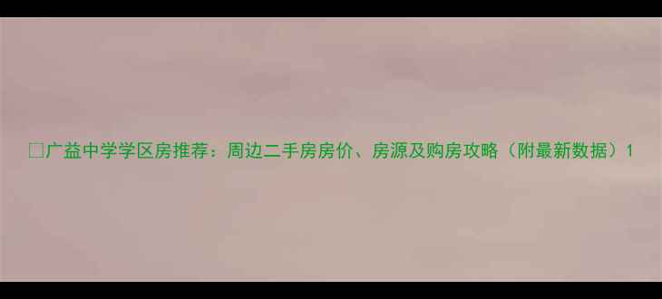 图片 🏡广益中学学区房推荐：周边二手房房价、房源及购房攻略（附最新数据）1