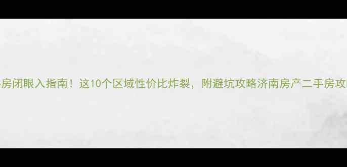 图片 🏡济南二手房闭眼入指南！这10个区域性价比炸裂，附避坑攻略济南房产二手房攻略买房干货