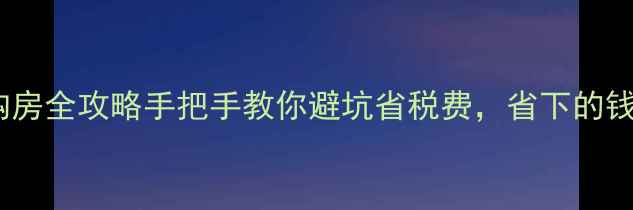 图片 💡满五唯一二手房购房全攻略手把手教你避坑省税费，省下的钱够买辆五菱宏光！2