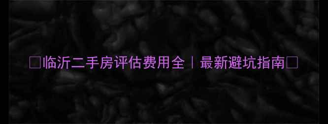图片 💰临沂二手房评估费用全｜最新避坑指南🏠