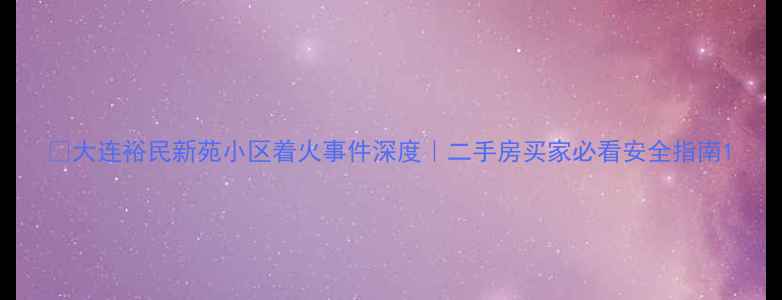 图片 🔥大连裕民新苑小区着火事件深度｜二手房买家必看安全指南1