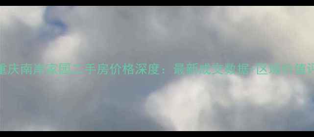 图片 3月重庆南岸家园二手房价格深度：最新成交数据+区域价值评估1