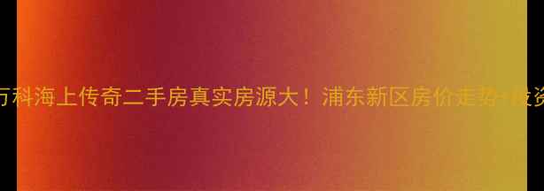 图片 上海万科海上传奇二手房真实房源大！浦东新区房价走势+投资指南