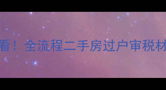 图片 上海二手房交易必看！全流程二手房过户审税材料清单与避坑指南