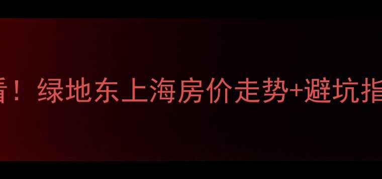 图片 上海内环二手房必看！绿地东上海房价走势+避坑指南（附最新数据）1