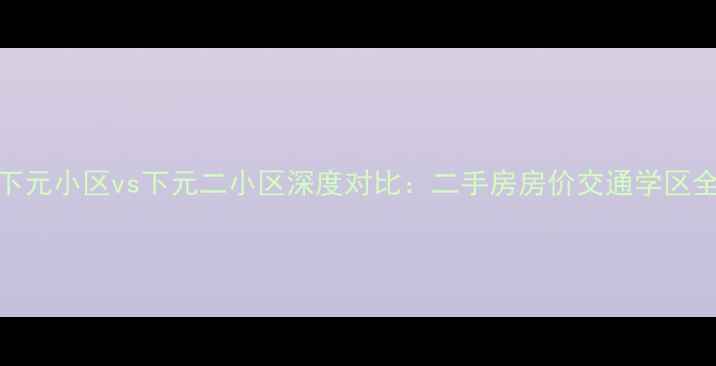 图片 下元小区vs下元二小区深度对比：二手房房价交通学区全