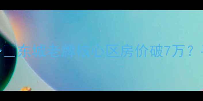 图片 东莞东城二手房房价最新走势🔥东城老牌核心区房价破7万？手把手教你避坑+抄底攻略！1