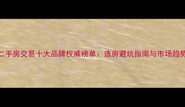 图片 中国二手房交易十大品牌权威榜单：选房避坑指南与市场趋势洞察