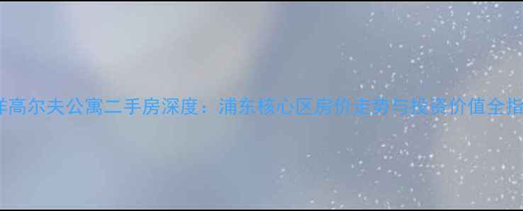 图片 中洋高尔夫公寓二手房深度：浦东核心区房价走势与投资价值全指南2