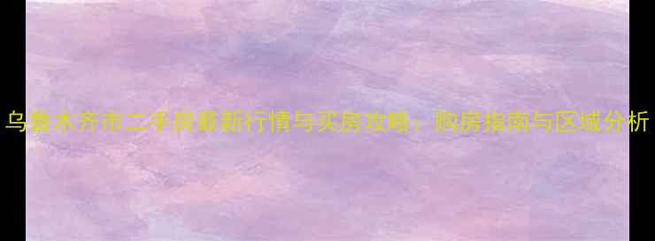 图片 乌鲁木齐市二手房最新行情与买房攻略：购房指南与区域分析