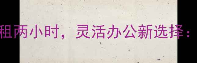 图片 二手房临时办公室短租两小时，灵活办公新选择：实操指南与避坑攻略