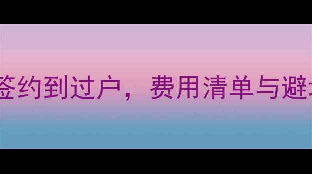 图片 二手房买卖全流程：从签约到过户，费用清单与避坑指南（附最新政策）2