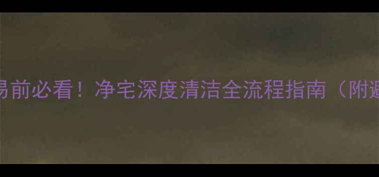 图片 二手房交易前必看！净宅深度清洁全流程指南（附避坑清单）