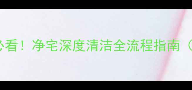 图片 二手房交易前必看！净宅深度清洁全流程指南（附避坑清单）1
