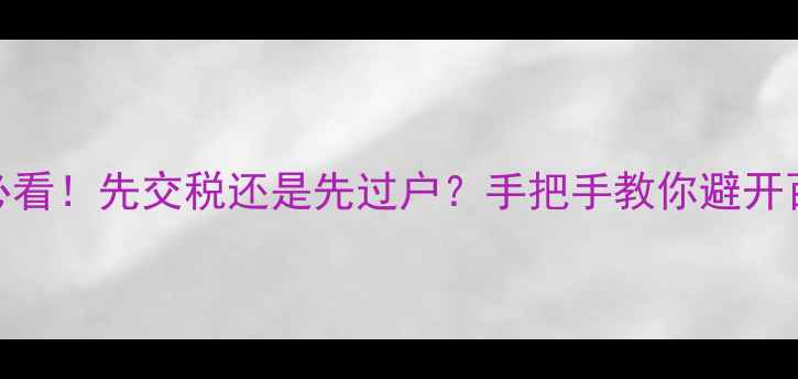 图片 二手房交易必看！先交税还是先过户？手把手教你避开百万税费陷阱