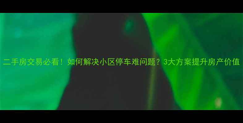图片 二手房交易必看！如何解决小区停车难问题？3大方案提升房产价值