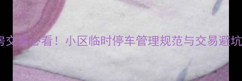 图片 二手房交易必看！小区临时停车管理规范与交易避坑指南2