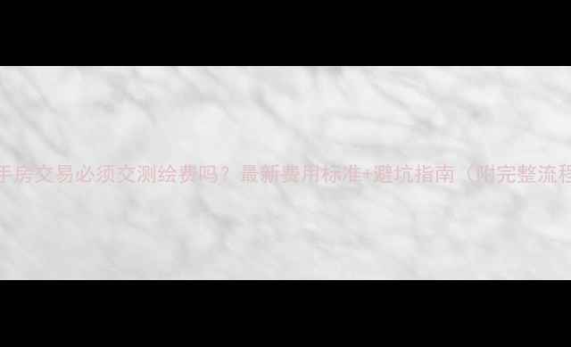 图片 二手房交易必须交测绘费吗？最新费用标准+避坑指南（附完整流程）