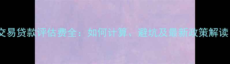 图片 二手房交易贷款评估费全：如何计算、避坑及最新政策解读（版）2