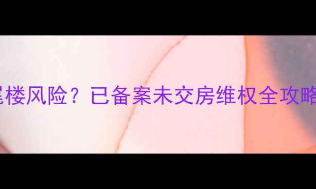 图片 二手房交易遇烂尾楼风险？已备案未交房维权全攻略（附最新政策）2