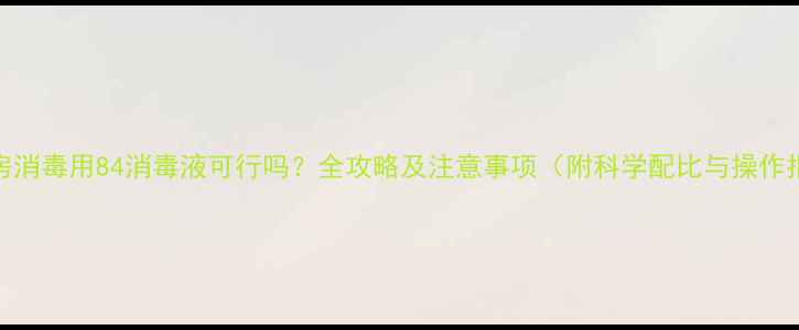 图片 二手房消毒用84消毒液可行吗？全攻略及注意事项（附科学配比与操作指南）