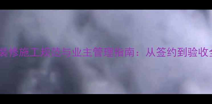 图片 二手房装修施工规范与业主管理指南：从签约到验收全流程1