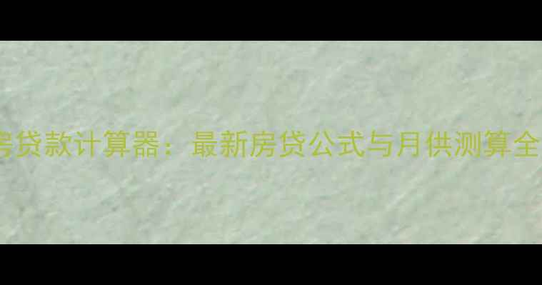 图片 二手房贷款计算器：最新房贷公式与月供测算全攻略2