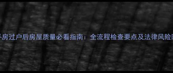 图片 二手房过户后房屋质量必看指南：全流程检查要点及法律风险防范