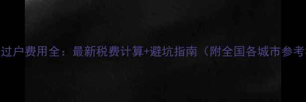 图片 二手房过户费用全：最新税费计算+避坑指南（附全国各城市参考标准）