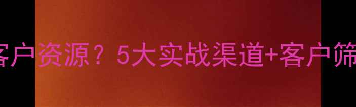 图片 二手房销售如何精准获取客户资源？5大实战渠道+客户筛选模型全（附最新数据）2