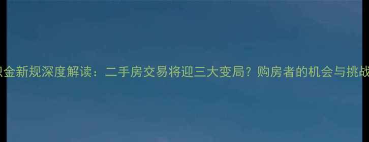 图片 公积金新规深度解读：二手房交易将迎三大变局？购房者的机会与挑战全1