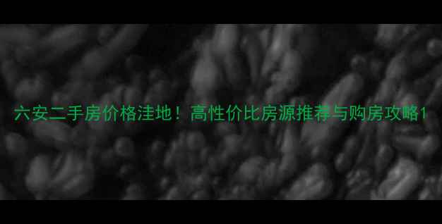 图片 六安二手房价格洼地！高性价比房源推荐与购房攻略1