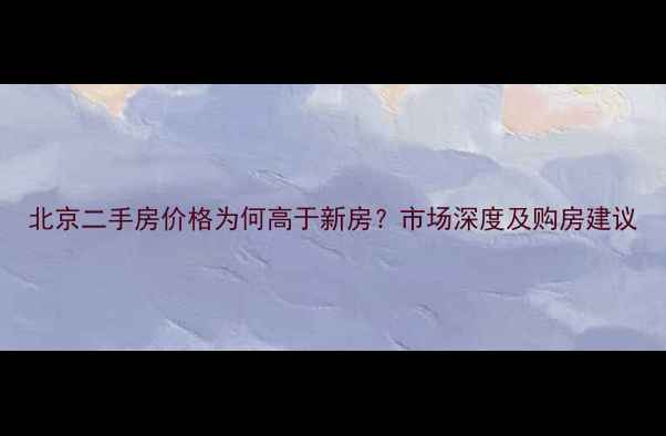 图片 北京二手房价格为何高于新房？市场深度及购房建议