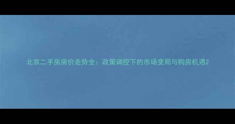 图片 北京二手房房价走势全：政策调控下的市场变局与购房机遇2