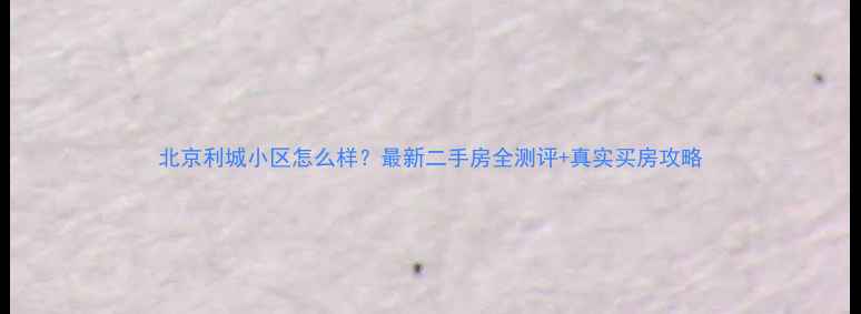 图片 北京利城小区怎么样？最新二手房全测评+真实买房攻略