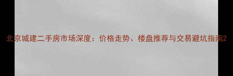 图片 北京城建二手房市场深度：价格走势、楼盘推荐与交易避坑指南2
