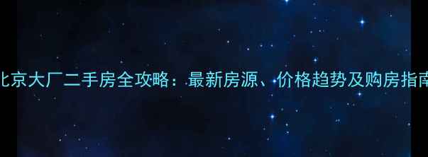 图片 北京大厂二手房全攻略：最新房源、价格趋势及购房指南